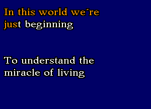 In this world we're
just beginning

To understand the
miracle of living