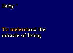 To understand the
miracle of living