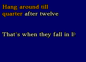 Hang around till
quarter after twelve

That's when they fall in li'