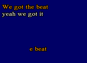 We got the beat
yeah we got it