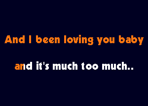 And I been loving you baby

and it's much too much..