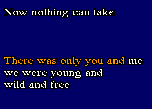 Now nothing can take

There was only you and me
we were young and
Wild and free