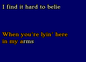 I find it hard to belie

XVhen you're lyin' here
in my arms