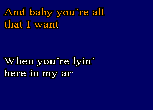 And baby you're all
that I want

XVhen you're lyin'
here in my in