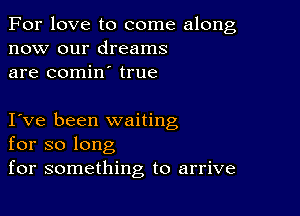 For love to come along
now our dreams
are comin true

I ve been waiting
for so long
for something to arrive