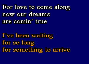 For love to come along
now our dreams
are comin true

I ve been waiting
for so long
for something to arrive