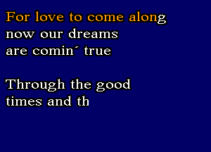 For love to come along
now our dreams
are comin true

Through the good
times and th