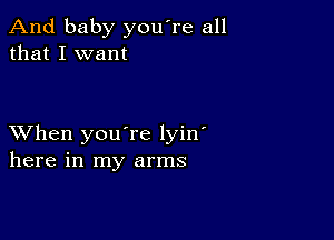 And baby you're all
that I want

XVhen you're lyin'
here in my arms