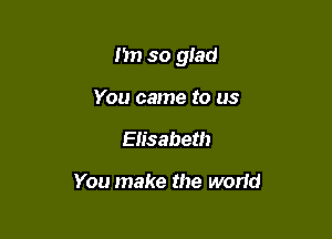 n so glad

You came to us
Elisabeth

You make the world