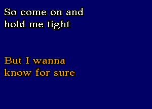 So come on and
hold me tight

But I wanna
know for sure