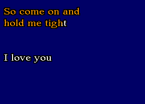 So come on and
hold me tight

I love you