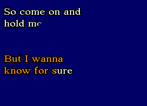 So come on and
hold mr

But I wanna
know for sure