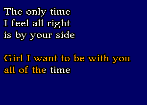 The only time
I feel all right
is by your side

Girl I want to be with you
all of the time