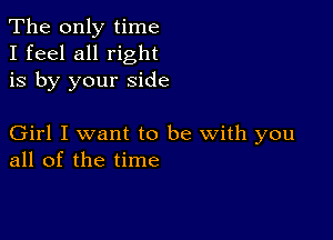 The only time
I feel all right
is by your side

Girl I want to be with you
all of the time