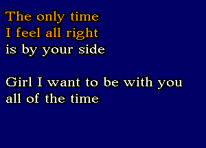 The only time
I feel all right
is by your side

Girl I want to be with you
all of the time