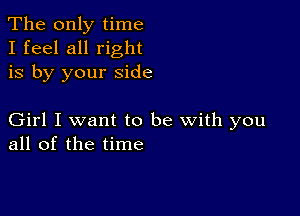 The only time
I feel all right
is by your side

Girl I want to be with you
all of the time