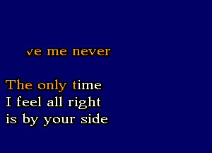 ve me never

The only time
I feel all right
is by your side