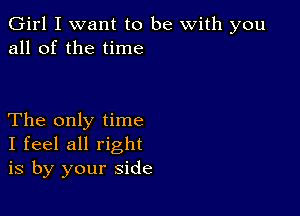 Girl I want to be with you
all of the time

The only time
I feel all right
is by your side