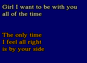 Girl I want to be with you
all of the time

The only time
I feel all right
is by your side