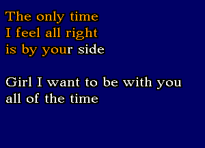 The only time
I feel all right
is by your side

Girl I want to be with you
all of the time