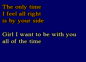 The only time
I feel all right
is by your side

Girl I want to be with you
all of the time