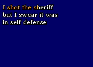 I shot the Sheriff
but I swear it was
in self defense