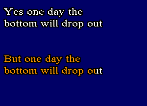 Yes one day the
bottom will drop out

But one day the
bottom will drop out