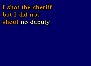 I shot the Sheriff
but I did not

shoot no deputy