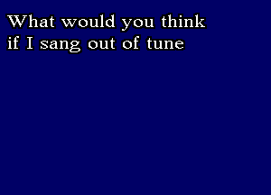 What would you think
if I sang out of tune