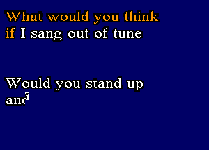 What would you think
if I sang out of tune

XVould you stand up
and