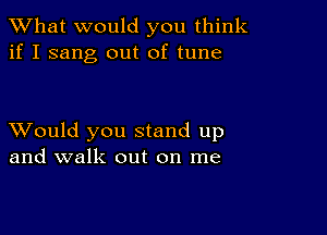 What would you think
if I sang out of tune

XVould you stand up
and walk out on me