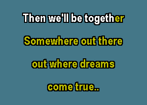 Then we'll be together

Somewhere out there
out where dreams

come true...