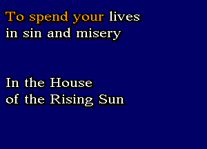 To spend your lives
in sin and misery

In the House
of the Rising Sun