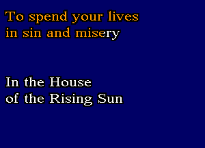 To spend your lives
in sin and misery

In the House
of the Rising Sun