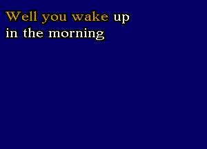 XVell you wake up
in the morning