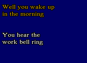 XVell you wake up
in the morning

You hear the
work bell ring