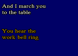 And I march you
to the table

You hear the
work bell ring