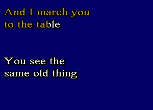 And I march you
to the table

You see the
same old thing