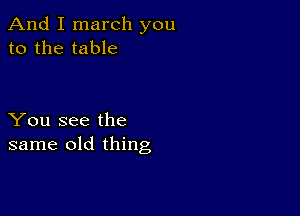 And I march you
to the table

You see the
same old thing