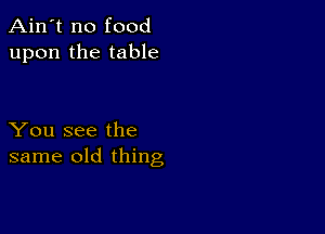 Ain't no food
upon the table

You see the
same old thing