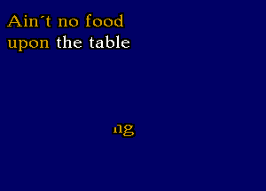 Ain't no food
upon the table