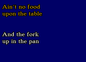 Ain't no food
upon the table

And the fork
up in the pan