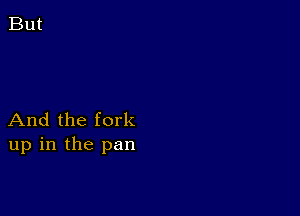 And the fork
up in the pan