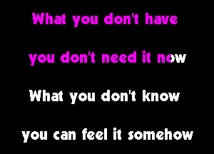 What you don't have

you don't need it nowr

What you don't know

you can feel it somehow