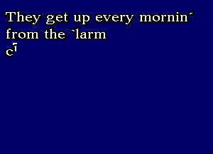 They get up every mornin'
from the larm
C'i