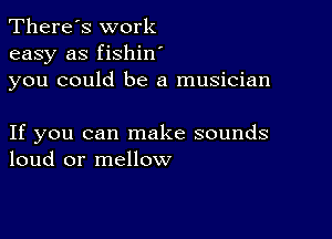 There's work
easy as fishin
you could be a musician

If you can make sounds
loud or mellow