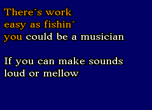 There's work
easy as fishin
you could be a musician

If you can make sounds
loud or mellow