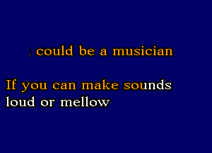 . could be a musician

If you can make sounds
loud or mellow