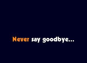 Never say goodbye...