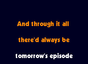 And through it all

there'd always be

tomorrow's episode